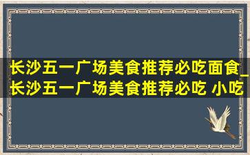 长沙五一广场美食推荐必吃面食_长沙五一广场美食推荐必吃 小吃